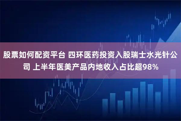 股票如何配资平台 四环医药投资入股瑞士水光针公司 上半年医美产品内地收入占比超98%