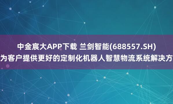 中金宸大APP下载 兰剑智能(688557.SH)：为客户提供更好的定制化机器人智慧物流系统解决方案