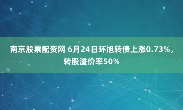 南京股票配资网 6月24日环旭转债上涨0.73%，转股溢价率50%