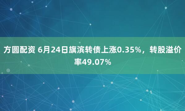 方圆配资 6月24日旗滨转债上涨0.35%，转股溢价率49.07%