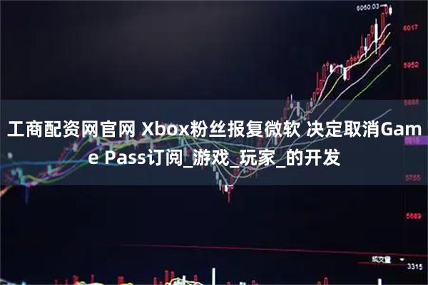 工商配资网官网 Xbox粉丝报复微软 决定取消Game Pass订阅_游戏_玩家_的开发