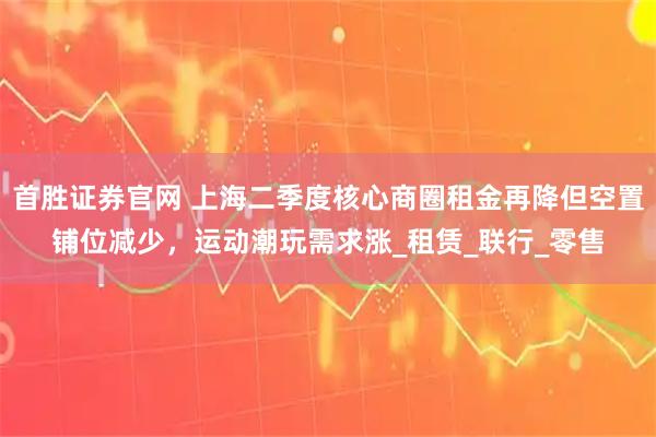 首胜证券官网 上海二季度核心商圈租金再降但空置铺位减少，运动潮玩需求涨_租赁_联行_零售