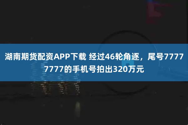湖南期货配资APP下载 经过46轮角逐，尾号77777777的手机号拍出320万元