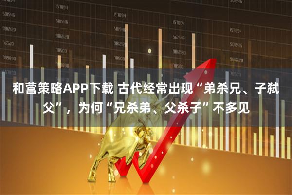 和营策略APP下载 古代经常出现“弟杀兄、子弑父”，为何“兄杀弟、父杀子”不多见