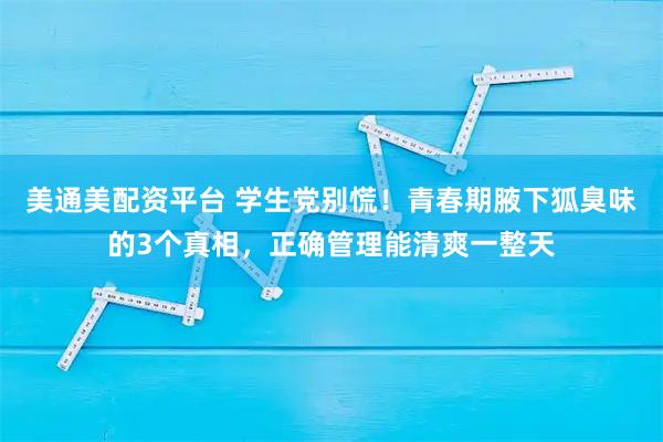 美通美配资平台 学生党别慌！青春期腋下狐臭味的3个真相，正确管理能清爽一整天