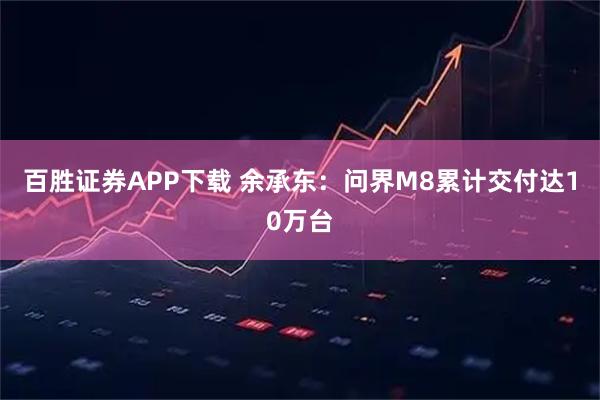 百胜证券APP下载 余承东:问界M8累计交付达10万台