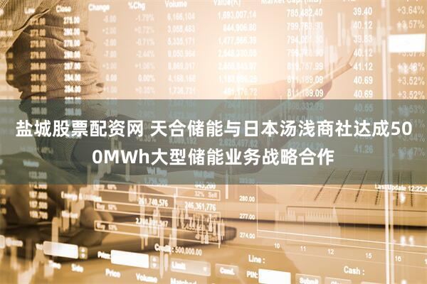 盐城股票配资网 天合储能与日本汤浅商社达成500MWh大型储能业务战略合作