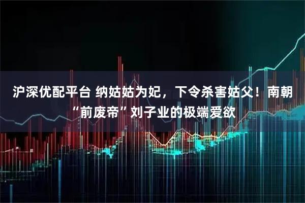 沪深优配平台 纳姑姑为妃，下令杀害姑父！南朝“前废帝”刘子业的极端爱欲
