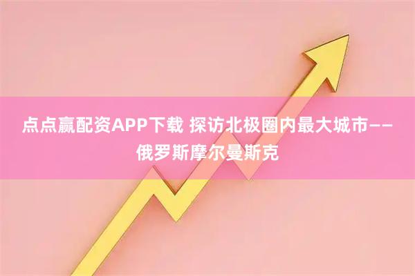 点点赢配资APP下载 探访北极圈内最大城市——俄罗斯摩尔曼斯克