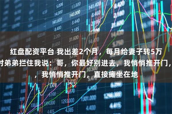 红盘配资平台 我出差2个月，每月给妻子转5万生活费，回家时弟弟拦住我说：哥，你最好别进去，我悄悄推开门，直接瘫坐在地