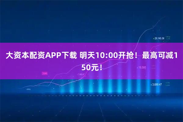 大资本配资APP下载 明天10:00开抢！最高可减150元！