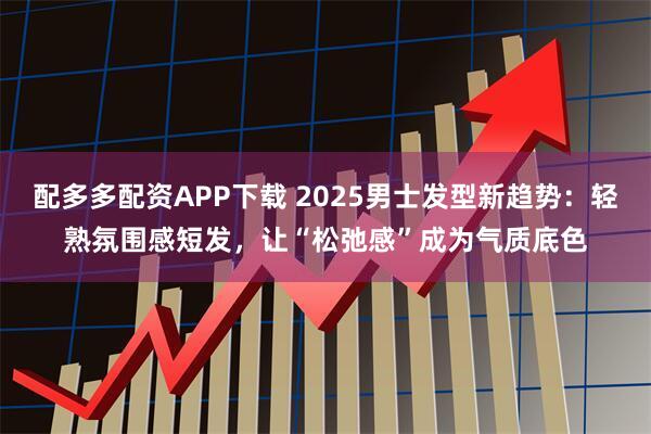 配多多配资APP下载 2025男士发型新趋势：轻熟氛围感短发，让“松弛感”成为气质底色