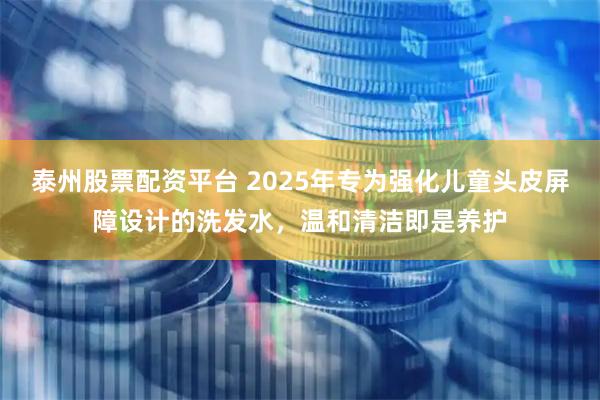 泰州股票配资平台 2025年专为强化儿童头皮屏障设计的洗发水，温和清洁即是养护