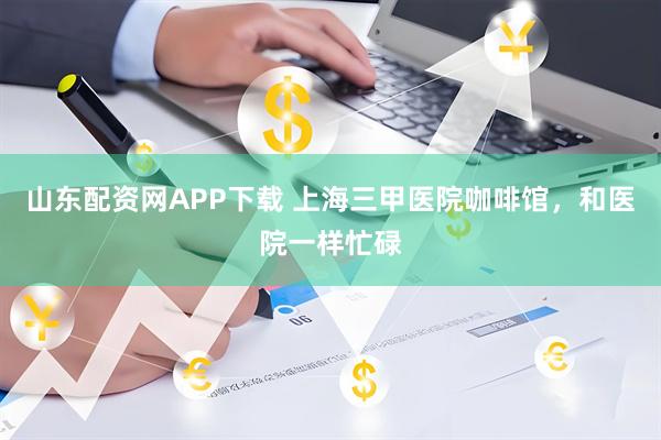 山东配资网APP下载 上海三甲医院咖啡馆，和医院一样忙碌