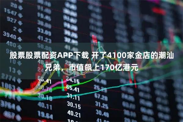 股票股票配资APP下载 开了4100家金店的潮汕兄弟，市值飙上170亿港元