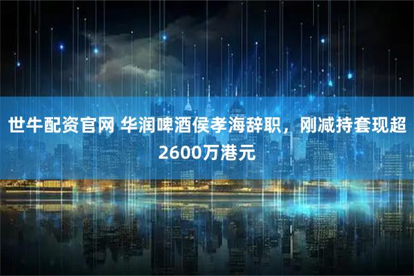 世牛配资官网 华润啤酒侯孝海辞职，刚减持套现超2600万港元