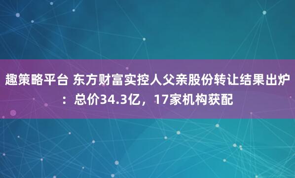 趣策略平台 东方财富实控人父亲股份转让结果出炉：总价34.3亿，17家机构获配