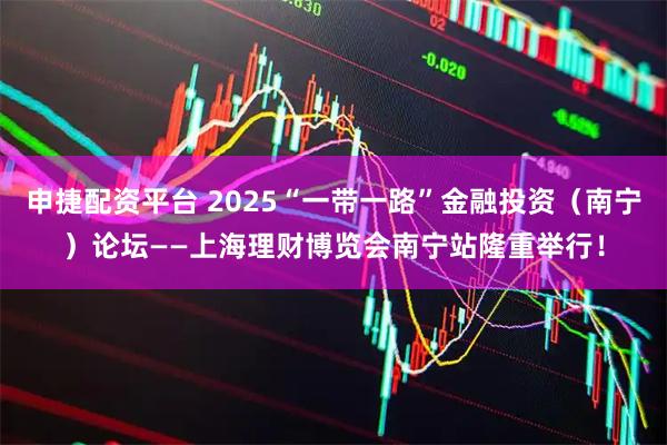 申捷配资平台 2025“一带一路”金融投资（南宁）论坛——上海理财博览会南宁站隆重举行！