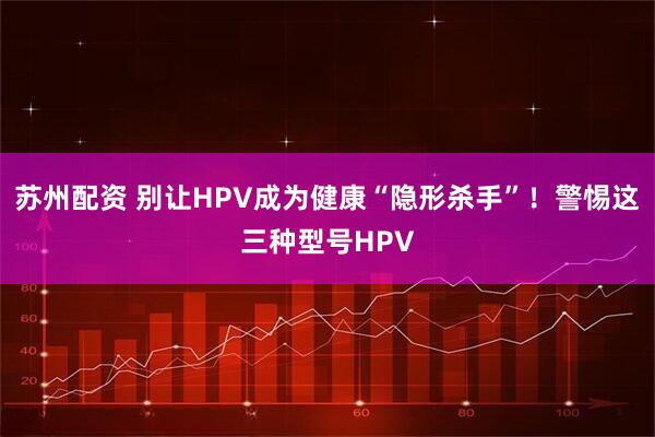 苏州配资 别让HPV成为健康“隐形杀手”！警惕这三种型号HPV