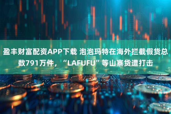 盈丰财富配资APP下载 泡泡玛特在海外拦截假货总数791万件，“LAFUFU”等山寨货遭打击