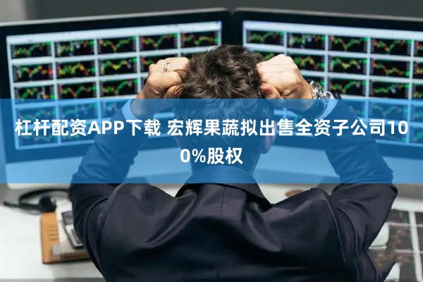 杠杆配资APP下载 宏辉果蔬拟出售全资子公司100%股权