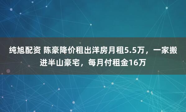 纯旭配资 陈豪降价租出洋房月租5.5万，一家搬进半山豪宅，每月付租金16万