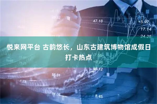 悦来网平台 古韵悠长，山东古建筑博物馆成假日打卡热点