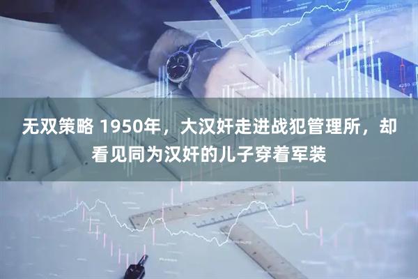 无双策略 1950年，大汉奸走进战犯管理所，却看见同为汉奸的儿子穿着军装