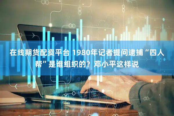 在线期货配资平台 1980年记者提问逮捕“四人帮”是谁组织的?邓小平这样说
